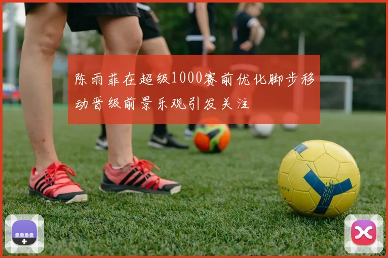 陈雨菲在超级1000赛前优化脚步移动晋级前景乐观引发关注