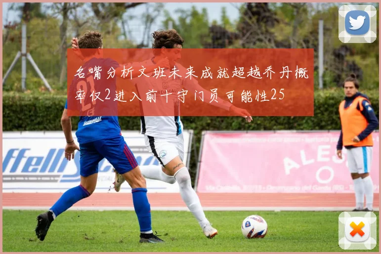 名嘴分析文班未来成就超越乔丹概率仅2进入前十守门员可能性25