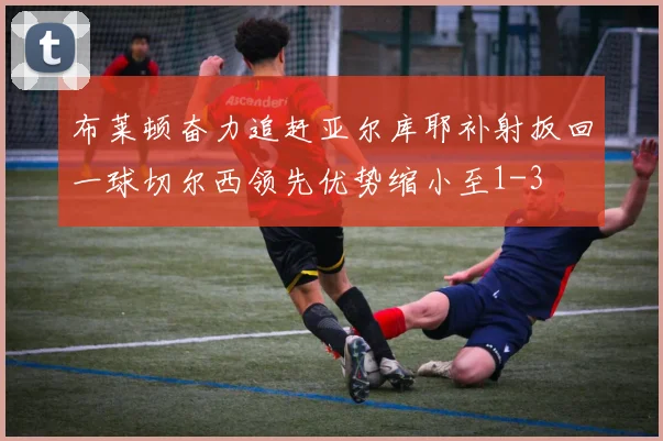 布莱顿奋力追赶亚尔库耶补射扳回一球切尔西领先优势缩小至1-3