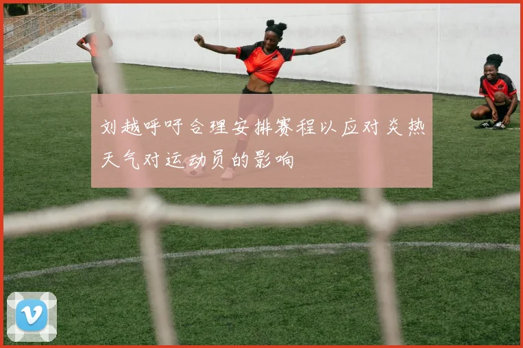 刘越呼吁合理安排赛程以应对炎热天气对运动员的影响