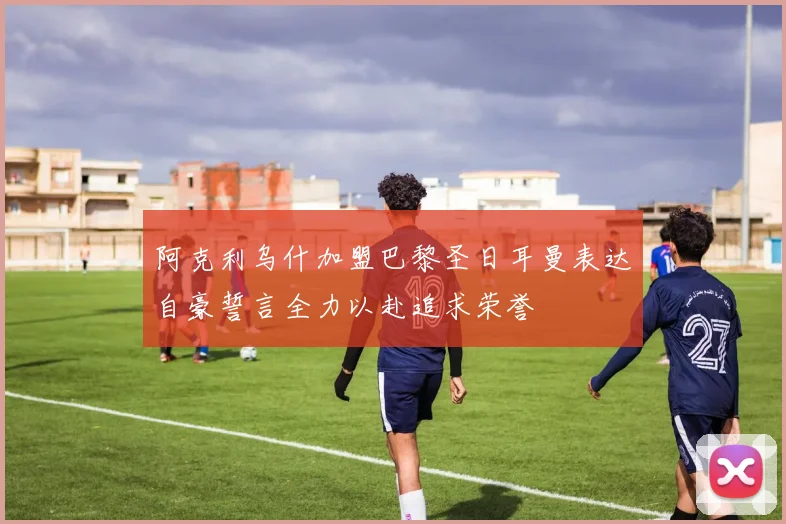 阿克利乌什加盟巴黎圣日耳曼表达自豪誓言全力以赴追求荣誉