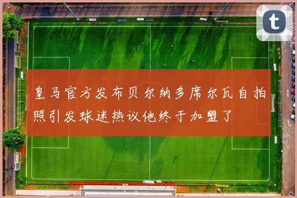 皇马官方发布贝尔纳多席尔瓦自拍照引发球迷热议他终于加盟了