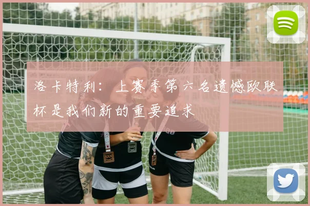 洛卡特利：上赛季第六名遗憾欧联杯是我们新的重要追求