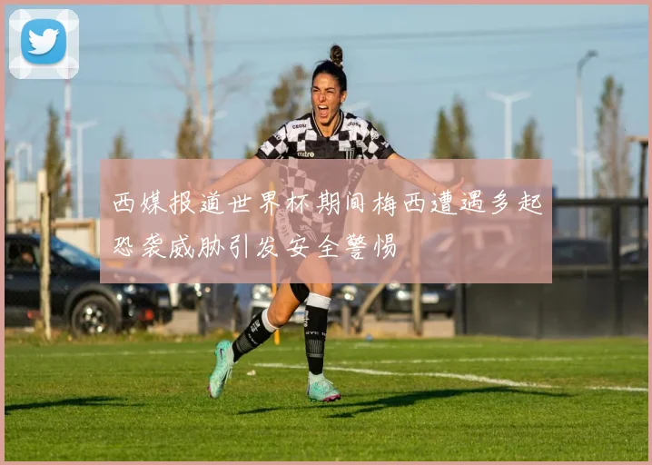 西媒报道世界杯期间梅西遭遇多起恐袭威胁引发安全警惕