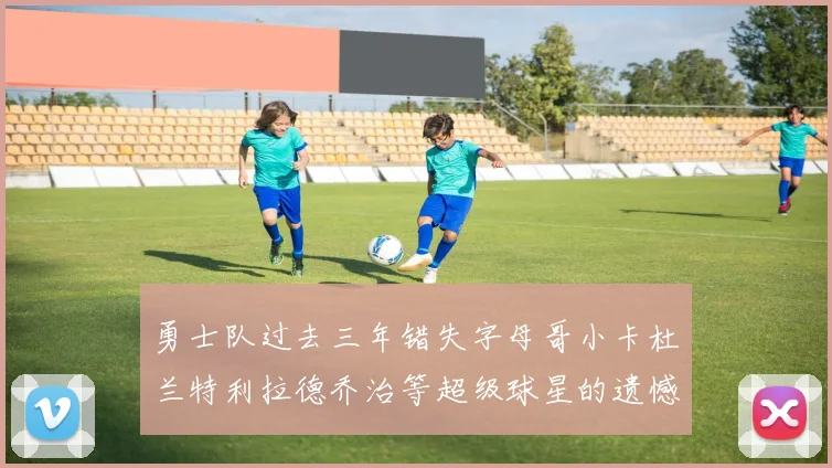 勇士队过去三年错失字母哥小卡杜兰特利拉德乔治等超级球星的遗憾回顾