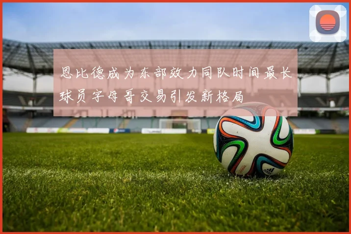 恩比德成为东部效力同队时间最长球员字母哥交易引发新格局